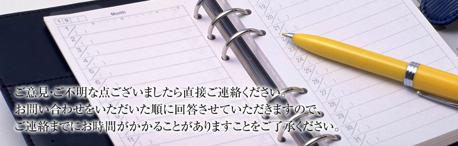 ご意見・ご不明な点ございましたら直接ご連絡いただくか、下記フォームよりお問い合わせください。 お問い合わせをいただいた順に回答させていただきますので、ご連絡までにお時間がかかることがありますことをご了承ください。